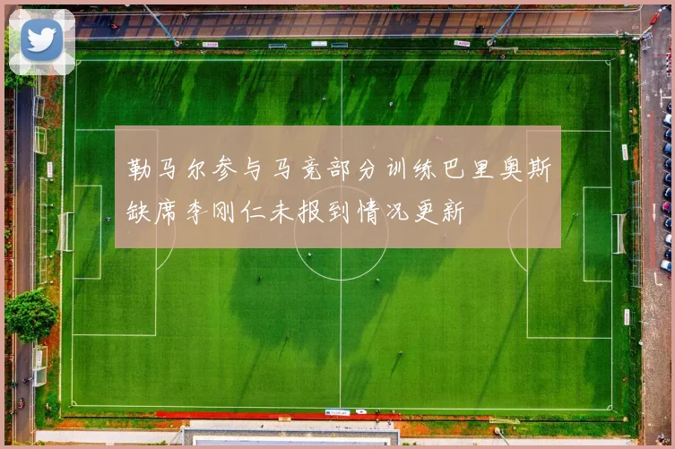 勒马尔参与马竞部分训练巴里奥斯缺席李刚仁未报到情况更新